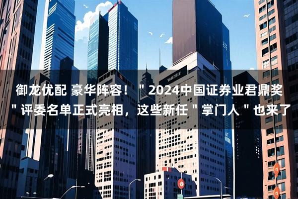 御龙优配 豪华阵容！＂2024中国证券业君鼎奖＂评委名单正式亮相，这些新任＂掌门人＂也来了