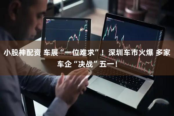小股神配资 车展“一位难求”！深圳车市火爆 多家车企“决战”五一！