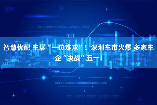 智慧优配 车展“一位难求”！深圳车市火爆 多家车企“决战”五一！