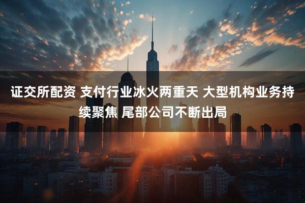 证交所配资 支付行业冰火两重天 大型机构业务持续聚焦 尾部公司不断出局