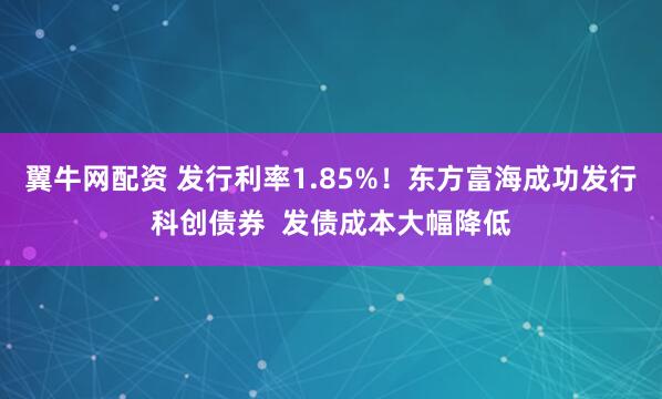 翼牛网配资 发行利率1.85%！东方富海成功发行科创债券  发债成本大幅降低