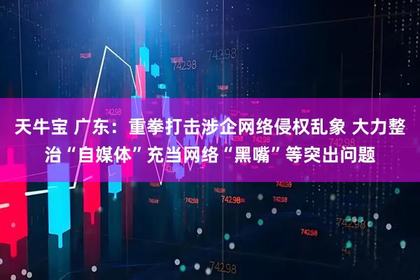 天牛宝 广东：重拳打击涉企网络侵权乱象 大力整治“自媒体”充当网络“黑嘴”等突出问题