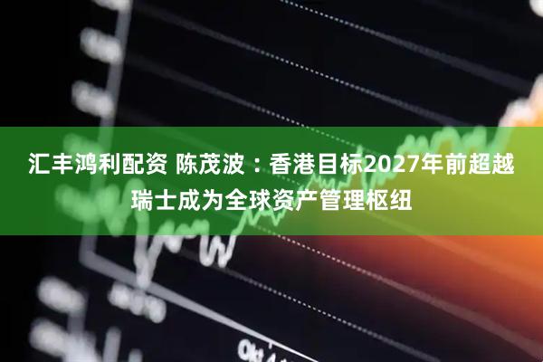 汇丰鸿利配资 陈茂波︰香港目标2027年前超越瑞士成为全球资产管理枢纽