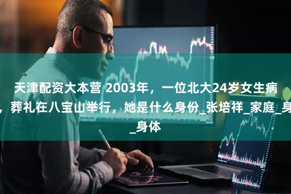 天津配资大本营 2003年，一位北大24岁女生病逝，葬礼在八宝山举行，她是什么身份_张培祥_家庭_身体