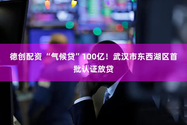 德创配资 “气候贷”100亿！武汉市东西湖区首批认证放贷