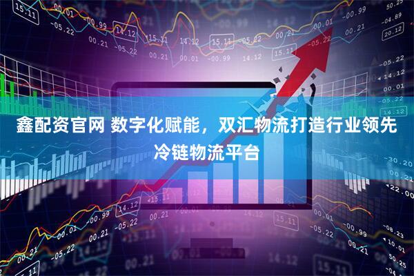 鑫配资官网 数字化赋能，双汇物流打造行业领先冷链物流平台