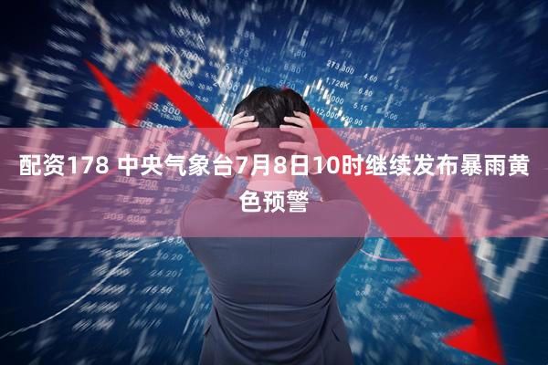 配资178 中央气象台7月8日10时继续发布暴雨黄色预警