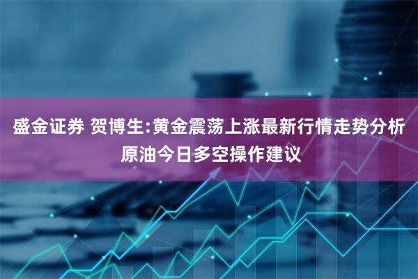 盛金证券 贺博生:黄金震荡上涨最新行情走势分析 原油今日多空操作建议