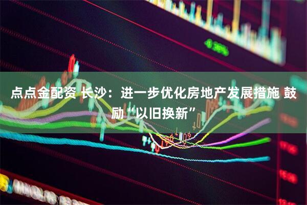点点金配资 长沙：进一步优化房地产发展措施 鼓励“以旧换新”