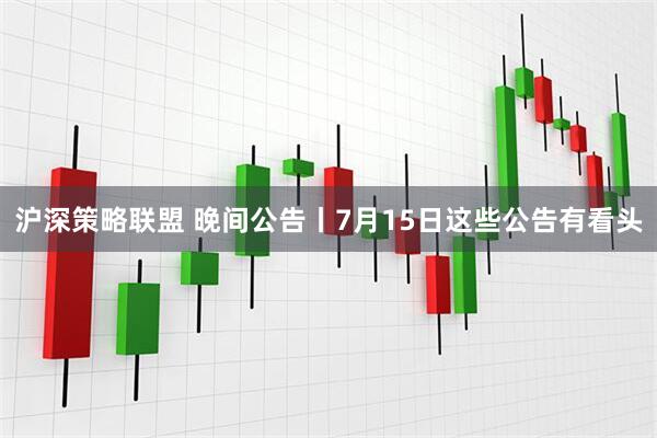 沪深策略联盟 晚间公告丨7月15日这些公告有看头