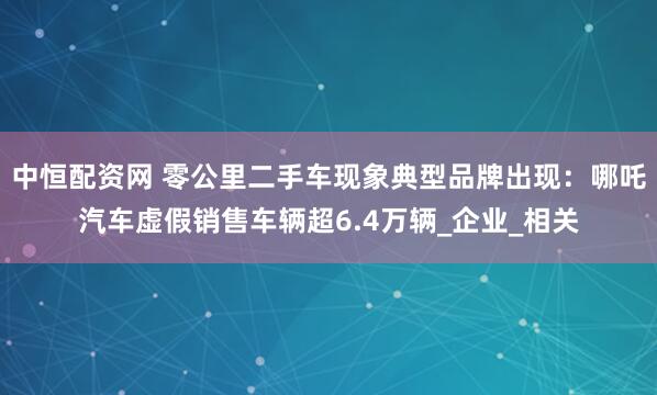 中恒配资网 零公里二手车现象典型品牌出现：哪吒汽车虚假销售车辆超6.4万辆_企业_相关