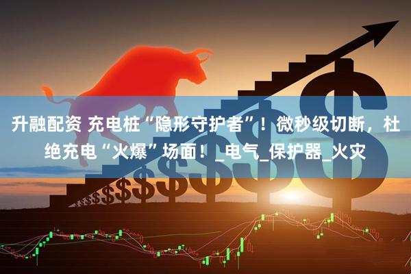 升融配资 充电桩“隐形守护者”！微秒级切断，杜绝充电“火爆”场面！_电气_保护器_火灾