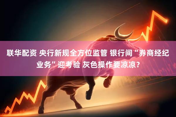 联华配资 央行新规全方位监管 银行间“券商经纪业务”迎考验 灰色操作要凉凉？