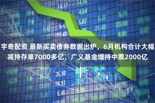 宇奇配资 最新买卖债券数据出炉，6月机构合计大幅减持存单7000多亿，广义基金增持中票2000亿