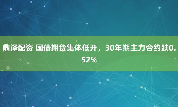 鼎泽配资 国债期货集体低开，30年期主力合约跌0.52%