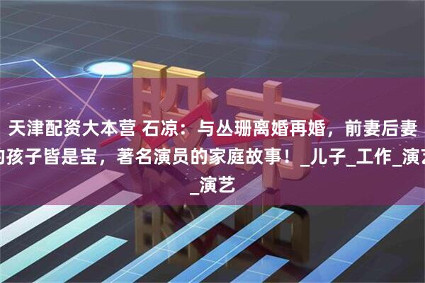 天津配资大本营 石凉：与丛珊离婚再婚，前妻后妻的孩子皆是宝，著名演员的家庭故事！_儿子_工作_演艺