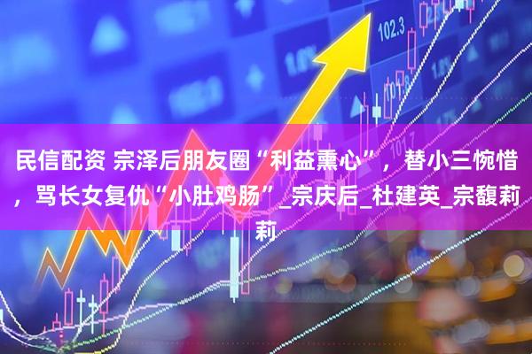 民信配资 宗泽后朋友圈“利益熏心”，替小三惋惜，骂长女复仇“小肚鸡肠”_宗庆后_杜建英_宗馥莉