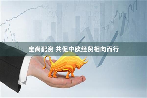 宝尚配资 共促中欧经贸相向而行