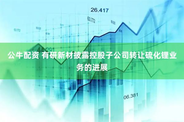 公牛配资 有研新材披露控股子公司转让硫化锂业务的进展