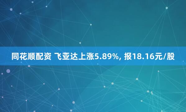 同花顺配资 飞亚达上涨5.89%, 报18.16元/股