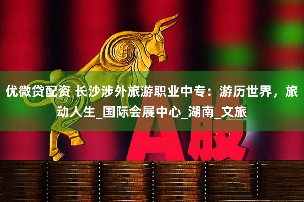 优微贷配资 长沙涉外旅游职业中专：游历世界，旅动人生_国际会展中心_湖南_文旅
